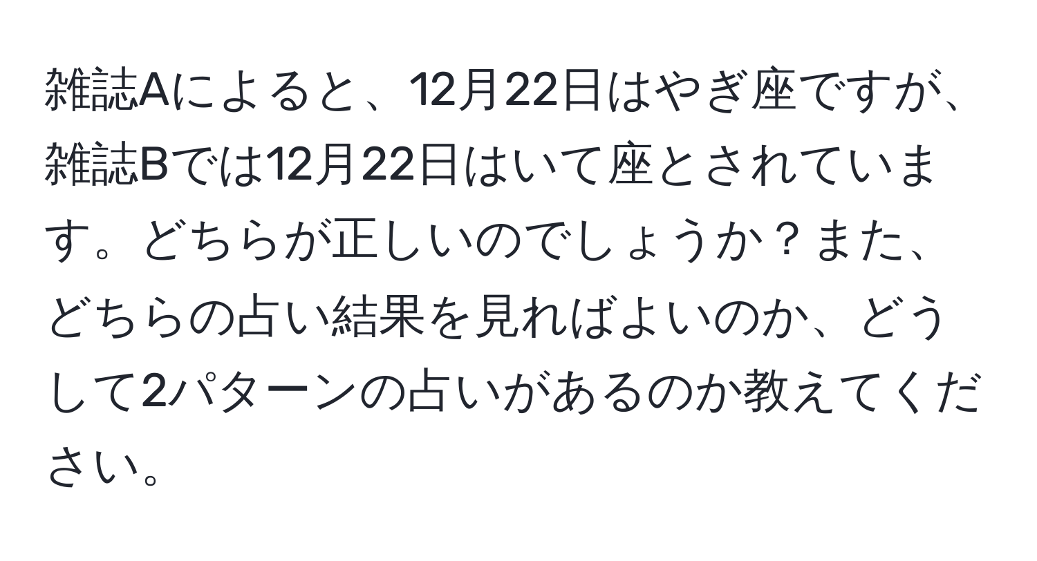 雑誌Aによると、12月22日はやぎ座ですが、雑誌Bでは12月22日はいて座とされています。どちらが正しいのでしょうか？また、どちらの占い結果を見ればよいのか、どうして2パターンの占いがあるのか教えてください。