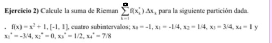 Ejercicio 2) Calcule la suma de Rieman sumlimits _(k=1)^(∈fty)f(x_i^(*)△ x_i) para la siguiente partición dada. 
. f(x)=x^2+1, [-1,1] , cuatro subintervalos; x_0=-1, x_1=-1/4, x_2=1/4, x_3=3/4, x_4=1 y
x_1^*=-3/4, x_2^*=0, x_3^*=1/2, x_4^*=7/8