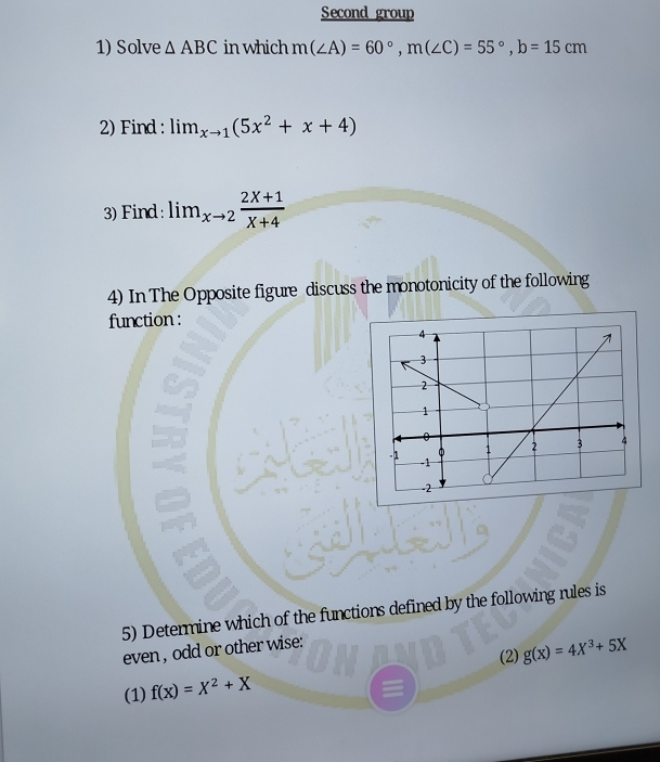 Second group 
1) Solve △ ABC in which m(∠ A)=60°, m(∠ C)=55°, b=15cm
2) Find : lim_xto 1(5x^2+x+4)
3) Find : lim_xto 2 (2X+1)/X+4 
4) In The Opposite figure discuss the monotonicity of the following 
function : 
5) Determine which of the functions defined by the following rules is 
even , odd or other wise: 
(2) 
(1) f(x)=X^2+X g(x)=4X^3+5X