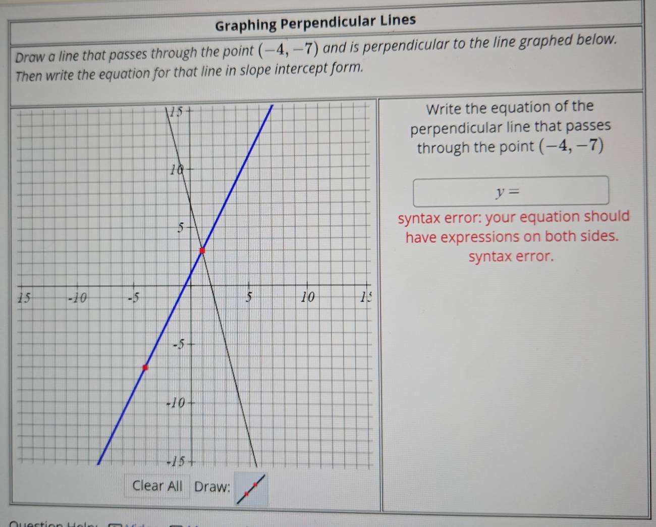 Graphing Perpendicular Lines 
Draw a line that passes through the point (-4,-7) and is perpendicular to the line graphed below. 
Then write the equation for that line in slope intercept form. 
Write the equation of the 
perpendicular line that passes 
through the point (-4,-7)
y=
yntax error: your equation should 
have expressions on both sides. 
syntax error. 
1 
Clear All Draw: