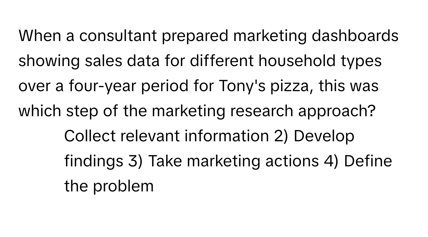 When a consultant prepared marketing dashboards showing sales data for different household types over a four-year period for Tony's pizza, this was which step of the marketing research approach?

1) Collect relevant information 2) Develop findings 3) Take marketing actions 4) Define the problem