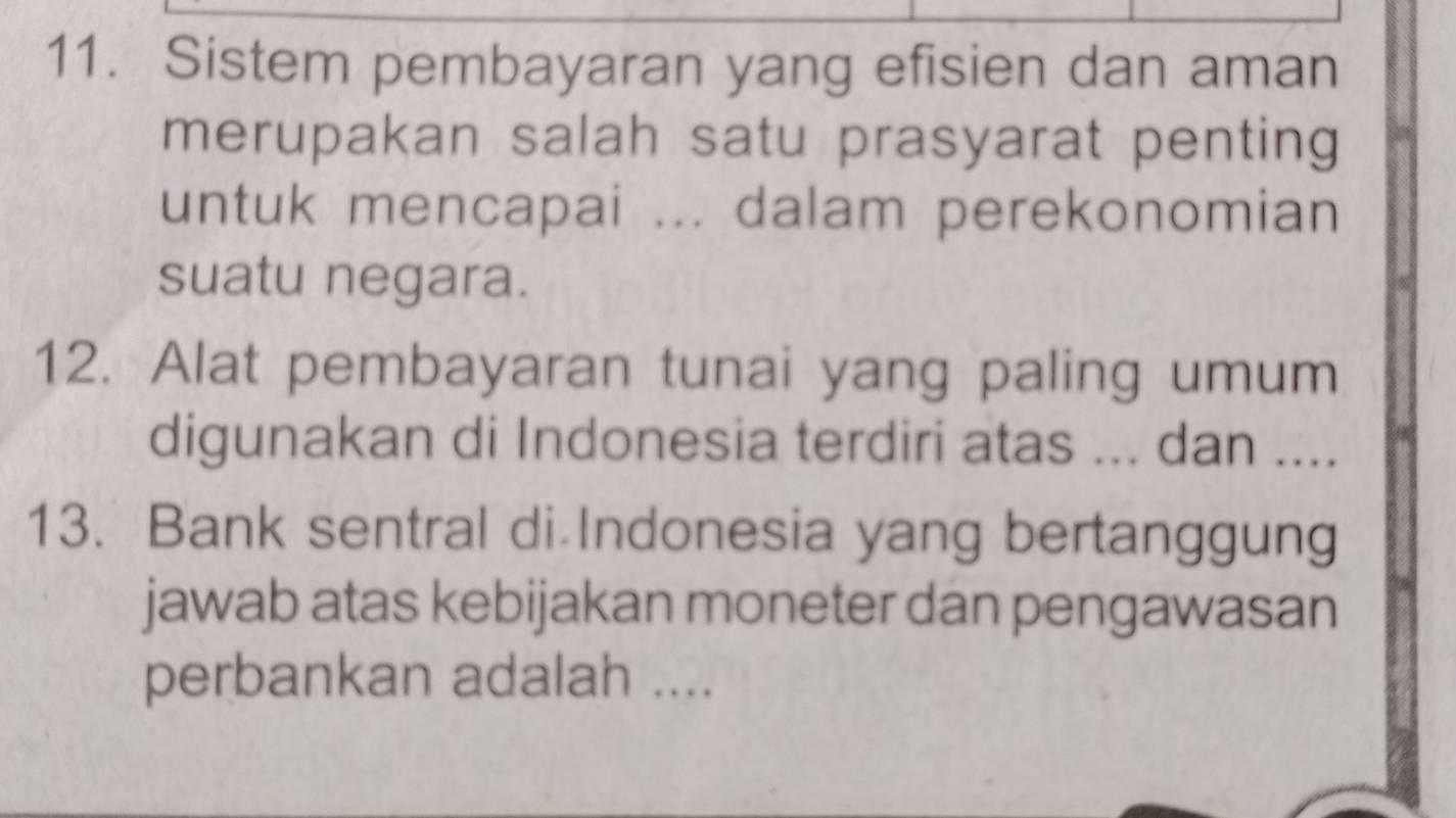 Sistem pembayaran yang efisien dan aman 
merupakan salah satu prasyarat penting 
untuk mencapai ... dalam perekonomian 
suatu negara. 
12. Alat pembayaran tunai yang paling umum 
digunakan di Indonesia terdiri atas ... dan .... 
13. Bank sentral di Indonesia yang bertanggung 
jawab atas kebijakan moneter dan pengawasan 
perbankan adalah ....