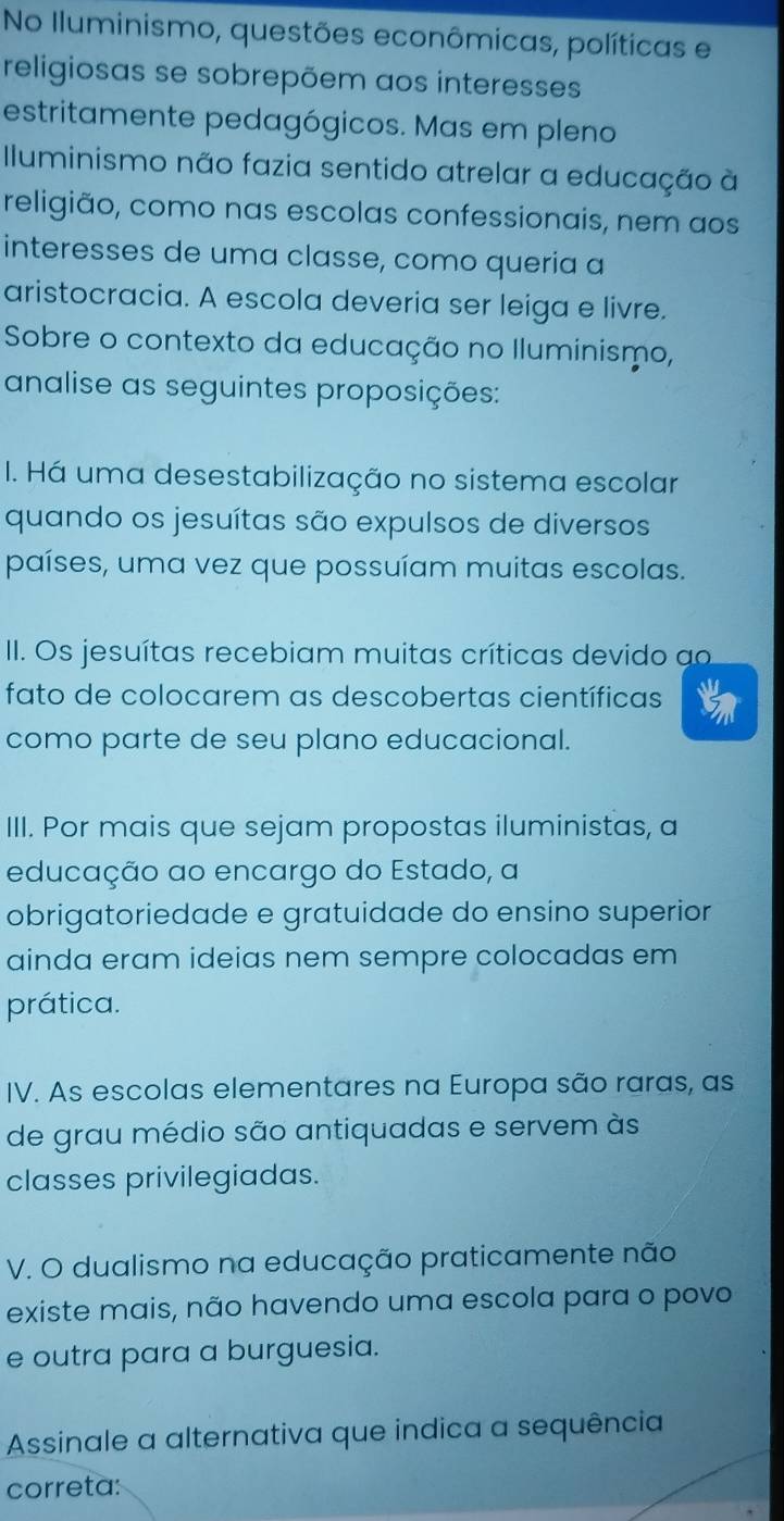 No Iluminismo, questões econômicas, políticas e 
religiosas se sobrepõem aos interesses 
estritamente pedagógicos. Mas em pleno 
Iluminismo não fazia sentido atrelar a educação à 
religião, como nas escolas confessionais, nem aos 
interesses de uma classe, como queria a 
aristocracia. A escola deveria ser leiga e livre. 
Sobre o contexto da educação no Iluminismo, 
analise as seguintes proposições: 
I. Há uma desestabilização no sistema escolar 
quando os jesuítas são expulsos de diversos 
países, uma vez que possuíam muitas escolas. 
II. Os jesuítas recebiam muitas críticas devido ao 
fato de colocarem as descobertas científicas 
como parte de seu plano educacional. 
III. Por mais que sejam propostas iluministas, a 
educação ao encargo do Estado, a 
obrigatoriedade e gratuidade do ensino superior 
ainda eram ideias nem sempre colocadas em 
prática. 
IV. As escolas elementares na Europa são raras, as 
de grau médio são antiquadas e servem às 
classes privilegiadas. 
V. O dualismo na educação praticamente não 
existe mais, não havendo uma escola para o povo 
e outra para a burguesia. 
Assinale a alternativa que indica a sequência 
correta: