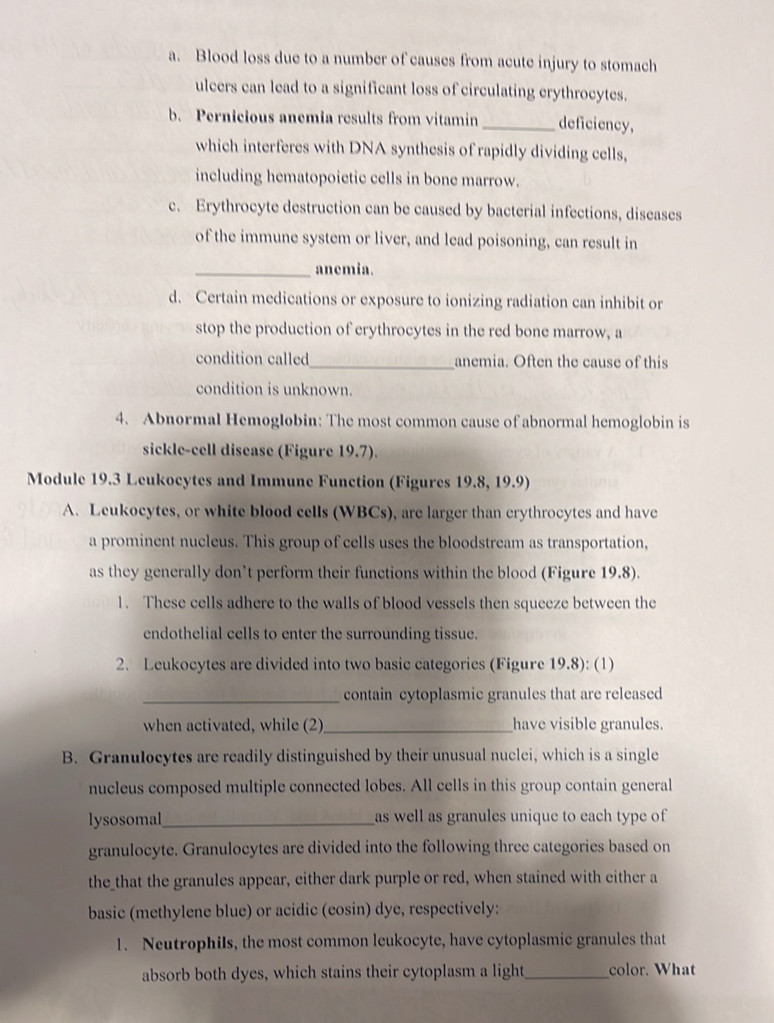 Blood loss due to a number of causes from acute injury to stomach 
ulcers can lead to a significant loss of circulating erythrocytes. 
b. Pernicious anemia results from vitamin _deficiency, 
which interferes with DNA synthesis of rapidly dividing cells, 
including hematopoietic cells in bone marrow. 
c. Erythrocyte destruction can be caused by bacterial infections, diseases 
of the immune system or liver, and lead poisoning, can result in 
_anemia. 
d. Certain medications or exposure to ionizing radiation can inhibit or 
stop the production of erythrocytes in the red bone marrow, a 
condition called_ anemia. Often the cause of this 
condition is unknown. 
4. Abnormal Hemoglobin: The most common cause of abnormal hemoglobin is 
sickle-cell disease (Figure 19.7). 
Module 19.3 Leukocytes and Immune Function (Figures 19.8, 19.9) 
A. Leukocytes, or white blood cells (WBCs), are larger than erythrocytes and have 
a prominent nucleus. This group of cells uses the bloodstream as transportation, 
as they generally don’t perform their functions within the blood (Figure 19.8). 
1. These cells adhere to the walls of blood vessels then squeeze between the 
endothelial cells to enter the surrounding tissue. 
2. Leukocytes are divided into two basic categories (Figure 19.8): (1) 
_contain cytoplasmic granules that are released 
when activated, while (2)_ have visible granules. 
B. Granulocytes are readily distinguished by their unusual nuclei, which is a single 
nucleus composed multiple connected lobes. All cells in this group contain general 
lysosomal_ as well as granules unique to each type of 
granulocyte. Granulocytes are divided into the following three categories based on 
the_that the granules appear, either dark purple or red, when stained with either a 
basic (methylene blue) or acidic (cosin) dye, respectively: 
1. Neutrophils, the most common leukocyte, have cytoplasmic granules that 
absorb both dyes, which stains their cytoplasm a light_ color. What