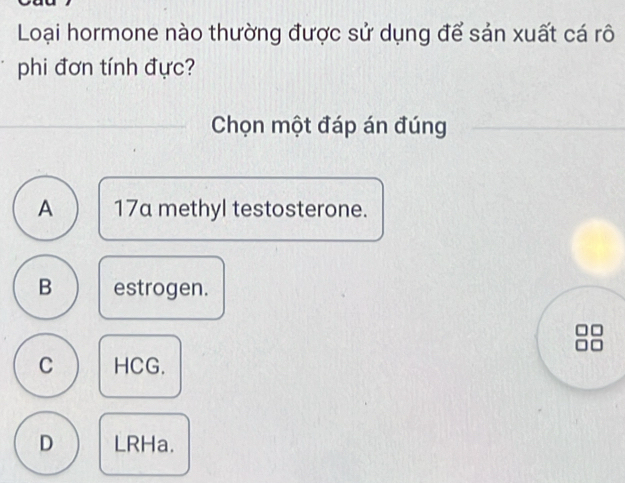 Loại hormone nào thường được sử dụng để sản xuất cá rô
phi đơn tính đực?
Chọn một đáp án đúng
A 17a methyl testosterone.
B estrogen.
C HCG.
D LRHa.