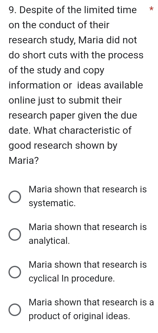 Despite of the limited time *
on the conduct of their
research study, Maria did not
do short cuts with the process
of the study and copy
information or ideas available
online just to submit their
research paper given the due
date. What characteristic of
good research shown by
Maria?
Maria shown that research is
systematic.
Maria shown that research is
analytical.
Maria shown that research is
cyclical In procedure.
Maria shown that research is a
product of original ideas.