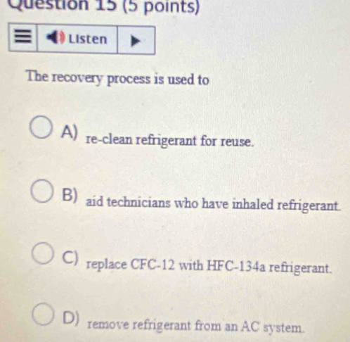 Listen
The recovery process is used to
A) re-clean refrigerant for reuse.
B) aid technicians who have inhaled refrigerant.
C) replace CFC-12 with HFC-134a refrigerant.
D) remove refrigerant from an AC system.