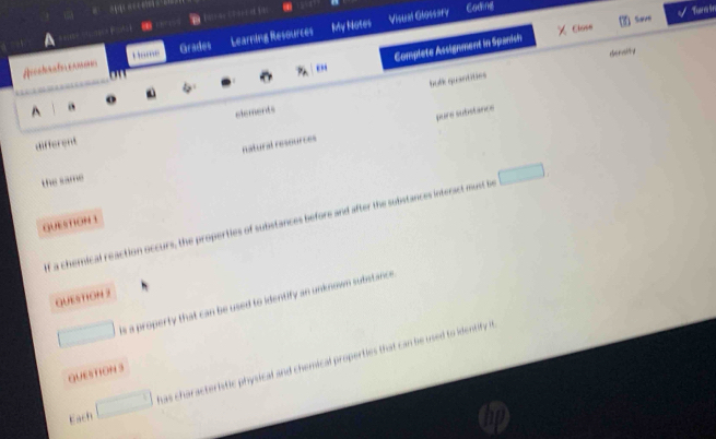 Visual Glossary Codng 
H ame Grades Learning Resources My Notes 
Clost Save Turm ir 
derality 
o Complete Assignment in Spanish 
P_A 
^ a 
elements bufk quantities 
pure substance 
different 
the same natural resources 
QUETION 1 
f a chemical reaction occurs, the properties of substances before and after the substances interact must be 
QUE9TION 3 
s a property that can be used to identify an unknown substance 
was characteristic physical and chemical properties that can be used to identify i 
QUESTION 3 
Each