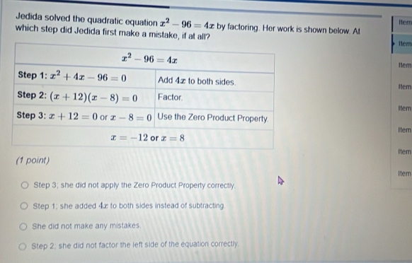 Jedida solved the quadratic equation x^2-96=4x ttem
which step did Jedida first make a mistake, if at all? by factoring. Her work is shown below. At
Item
Item
Item
Item
Item
itern
(1 point)
Item
Step 3; she did not apply the Zero Product Property correctly.
Step 1; she added 4x to both sides instead of subtracting.
She did not make any mistakes.
Step 2; she did not factor the left side of the equation correctly.