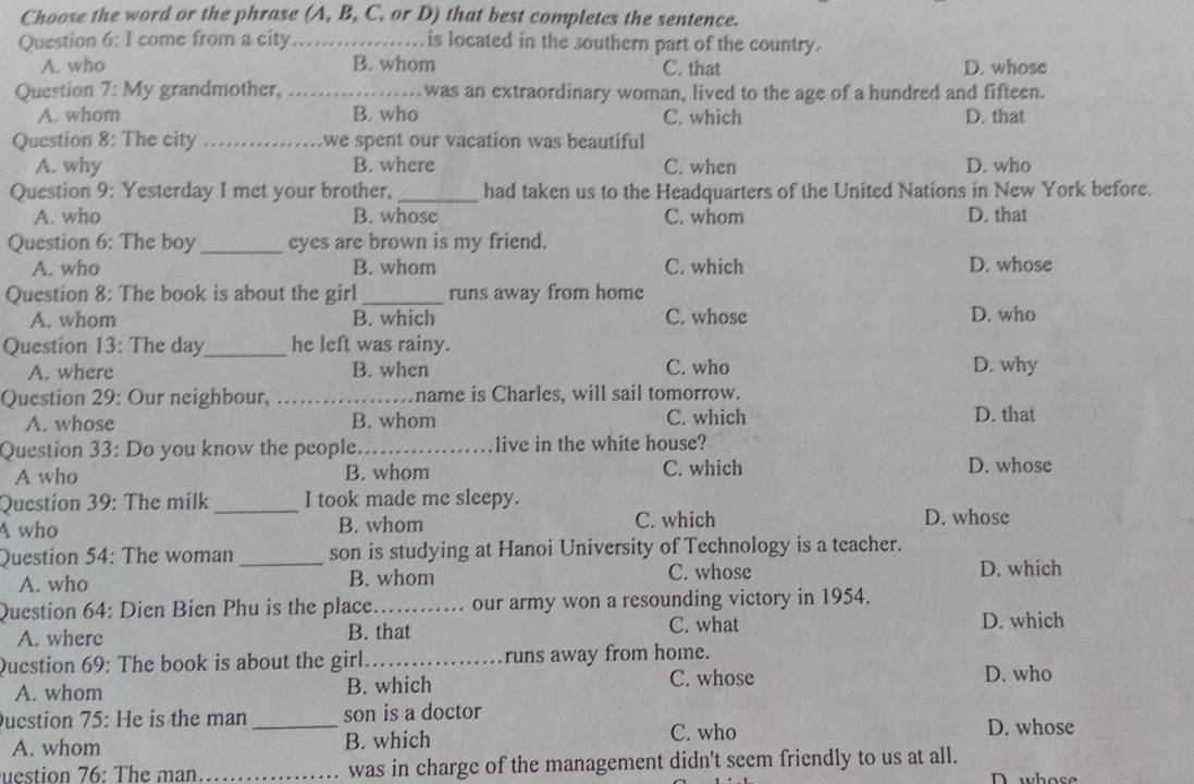 Choose the word or the phrase (A, B, C, or D) that best completes the sentence.
Question 6: I come from a city_ is located in the southern part of the country.
A. who B. whom C. that D. whose
Question 7: My grandmother, _was an extraordinary woman, lived to the age of a hundred and fifteen.
A. whom B. who C. which D. that
Question 8: The city _we spent our vacation was beautiful
A. why B. where C. when D. who
Question 9: Yesterday I met your brother,_ had taken us to the Headquarters of the United Nations in New York before.
A. who B. whose C. whom D. that
Question 6: The boy _eyes are brown is my friend.
A. who B. whom C. which D. whose
Question 8: The book is about the girl_ runs away from home
A. whom B. which C. whose D. who
Question 13: The day_ he left was rainy.
A. where B. when C. who D. why
Question 29: Our neighbour, _name is Charles, will sail tomorrow.
A. whose B. whom C. which D. that
Question 33: Do you know the people._ live in the white house?
A who B. whom C. which D. whose
Question 39: The milk _I took made me sleepy.
A who B. whom C. which D. whose
Question 54: The woman _son is studying at Hanoi University of Technology is a teacher.
A. who B. whom C. whose D. which
Question 64: Dien Bien Phu is the place..... our army won a resounding victory in 1954.
A. wherc B. that C. what D. which
Question 69: The book is about the girl_ runs away from home.
A. whom B. which C. whose
D. who
ucstion 75: He is the man _son is a doctor
C. who
A. whom B. which D. whose
uestion 76: The man. _was in charge of the management didn't seem friendly to us at all. D whose