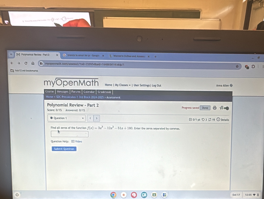 M] Porynomial Roview - Part 2 brames to smail for pr - Googi. Worsen's Clothes and Access X 
myopenmath.com/assess2/7cid=233954&aid=16486541#/skip/1 
hck12.not bookmarks 
myOpenMath Home | My Classes # | User Settings| Log Out Anna Allen 
Course | Messages | Forums | Calendar | Gradebook 
Home > SDC Precalculus-1 3rd Block 2024-2025 > Assessment 
Polynomial Review - Part 2 
Score: 0/15 Answered: 0/15 Progress saved Dane sqrt(0) 
Question 1 < > Details 
□ 0/1 pt つ 3 $ 19 0 
Find all zeros of the function f(x)=3x^3-12x^2-51x+180 Enter the zeros separated by commas. 
Question Help; - Video 
Submit Question 
Oct 17 12:05 8