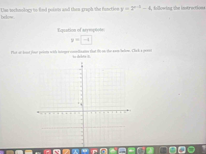 Use technology to find points and then graph the function y=2^(x-5)-4 , following the instructions 
below. 
Equation of asymptote:
y=-4
Plot at least four points with integer coordinates that fit on the axes below, Click a point 
to delete it.