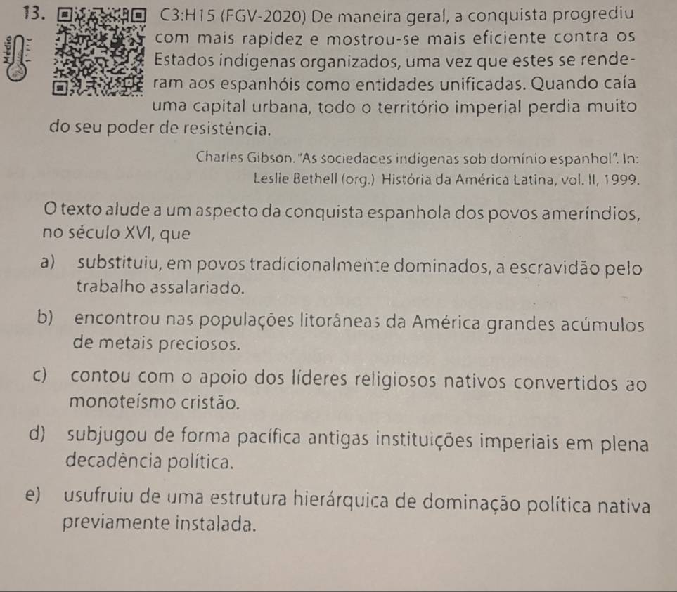 (FGV-2020) De maneira geral, a conquista progrediu
com mais rapidez e mostrou-se mais eficiente contra os
a
Estados indígenas organizados, uma vez que estes se rende-
ram aos espanhóis como entidades unificadas. Quando caía
uma capital urbana, todo o território imperial perdia muito
do seu poder de resistência.
Charles Gibson. 'As sociedaces indigenas sob dominio espanhol'. In:
Leslie Bethell (org.) História da América Latina, vol. II, 1999.
O texto alude a um aspecto da conquista espanhola dos povos ameríndios,
no século XVI, que
a) substituiu, em povos tradicionalmente dominados, a escravidão pelo
trabalho assalariado.
b) encontrou nas populações litorâneas da América grandes acúmulos
de metais preciosos.
c) contou com o apoio dos líderes religiosos nativos convertidos ao
monoteísmo cristão.
d) subjugou de forma pacífica antigas instituições imperiais em plena
decadência política.
e) usufruiu de uma estrutura hierárquica de dominação política nativa
previamente instalada.