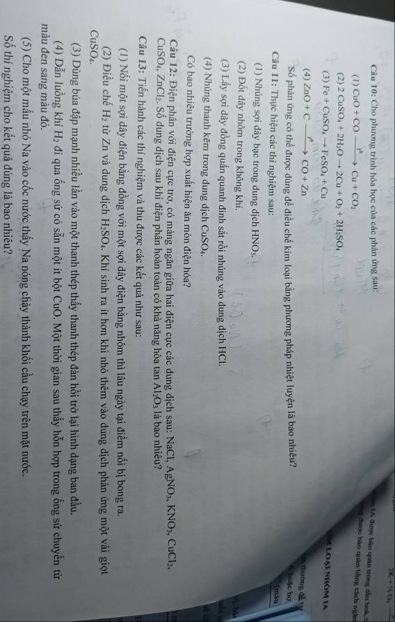 2K_4+ ^1/_2O_
Câu 10: Cho phương trình hóa học của các phản ứng sau:
IA được bào quân trong đầu hoá, t
(1) CuO+COxrightarrow I^nCu+CO_2
được bào quân bằng cách ngân
(2) 2CuSO_4+2H_2Oto 2Cu+O_2+2H_2SO_4
(3) Fe+CuSO_4to FeSO_4+Cu
m loại nhôm 1a
(4) ZnO+Cxrightarrow I'prime CO+Zn
en thường đễ 
Số phản ứng có thể được dùng đề điều chế kim loại bằng phương pháp nhiệt luyện là bao nhiêu?  hoặc hợ (màu
Câu 11: Thực hiện các thí nghiệm sau:
(1) Nhúng sợi dây bạc trong dung dịch HNO_3.
(2) Đốt dây nhôm trong không khí.
yí bāi
(3) Lấy sợi dây đồng quấn quanh đinh sắt rồi nhúng vào dung dịch HCl. wuái sì
(4) Nhúng thanh kẽm trong dung dịch CuSO₄.
Có bao nhiêu trường hợp xuất hiện ăn mòn điện hóa?
Câu 12: Điện phân với điện cực trơ, có màng ngăn giữa hai điện cực các dung dịch sau: NaCl, AgNO_3,KNO_3,CuCl_2, am
CuSO_4,ZnCl_2 S. Số dung dịch sau khi điện phân hoàn toàn có khả năng hòa tan Al_2O_3 là bao nhiêu?
Câu 13: Tiến hành các thí nghiệm và thu được các kết quả như sau:
(1) Nổi một sợi dây điện bằng đồng với một sợi dây điện bằng nhôm thì lâu ngày tại điểm nổi bị bong ra.
(2) Điều chế H_2 từ Zn và dung dịch H_2SO_4. Khí sinh ra ít hơn khi nhỏ thêm vào dung dịch phản ứng một vài giọt
Cu: SO_4.
(3) Dùng búa đập mạnh nhiều lần vào một thanh thép thấy thanh thép đản hồi trở lại hình dạng ban đầu.
(4) Dẫn luồng khí H_2 đi qua ống sứ có sẵn một ít bột CuO. Một thời gian sau thấy hỗn hợp trong ống sử chuyển từ
màu đen sang màu đỏ.
(5) Cho một mẫu nhỏ Na vào cốc nước thấy Na nóng chảy thành khối cầu chạy trên mặt nước.
Số thí nghiệm cho kết quả đúng là bao nhiêu?