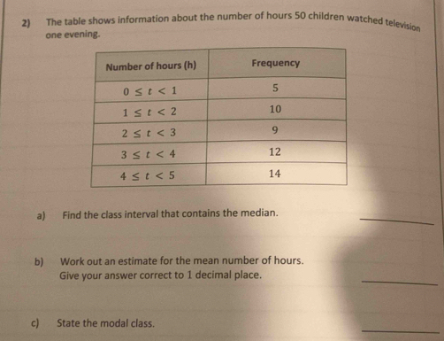 The table shows information about the number of hours 50 children watched television
one evening.
_
a) Find the class interval that contains the median.
b) Work out an estimate for the mean number of hours.
_
Give your answer correct to 1 decimal place.
_
c) State the modal class.