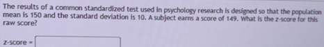 The results of a common standardized test used in psychology research is designed so that the population 
mean is 150 and the standard deviation is 10. A subject earns a score of 149. What is the z-score for this 
raw score?
z-score=□