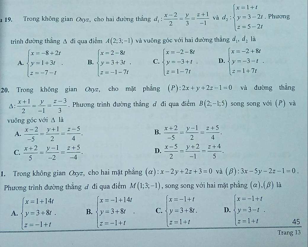 Trong không gian Oxyz, cho hai đường thắng d_1: (x-2)/2 = y/3 = (z+1)/-1  và d_2:beginarrayl x=1+t y=3-2t z=5-2tendarray.. Phương
trình đường thắng △ di qua điểm A(2;3;-1) và vuông góc với hai đường thắng d_1,d_2 là
A. beginarrayl x=-8+2t y=1+3t z=-7-tendarray. . B. beginarrayl x=2-8t y=3+3t z=-1-7tendarray. C. beginarrayl x=-2-8t y=-3+t. z=1-7tendarray. D. beginarrayl x=-2+8t y=-3-t z=1+7tendarray.
20. Trong không gian Oxyz, cho mặt phẳng (P): 2x+y+2z-1=0 và đường thẳng
A:  (x+1)/2 = y/-1 = (z-3)/3 . Phương trình đường thẳng đ đi qua điểm B(2;-1;5) song song với (P) và
vuông góc với △ lia
B.
A.  (x-2)/-5 = (y+1)/2 = (z-5)/4 .  (x+2)/-5 = (y-1)/2 = (z+5)/4 .
D.
C.  (x+2)/5 = (y-1)/-2 = (z+5)/-4 .  (x-5)/2 = (y+2)/-1 = (z+4)/5 .
1. Trong không gian Oxyz, cho hai mặt phẳng (α): x-2y+2z+3=0 và (beta ):3x-5y-2z-1=0.
Phương trình đường thẳng đ đi qua điểm M(1;3;-1) , song song với hai mặt phẳng (α),(β) là
A. beginarrayl x=1+14t y=3+8t. z=-1+tendarray. B. beginarrayl x=-1+14t y=3+8t z=-1+tendarray. C. beginarrayl x=-1+t y=3+8t. z=1+tendarray. D. beginarrayl x=-1+t y=3-t z=1+tendarray.
45
Trang 13