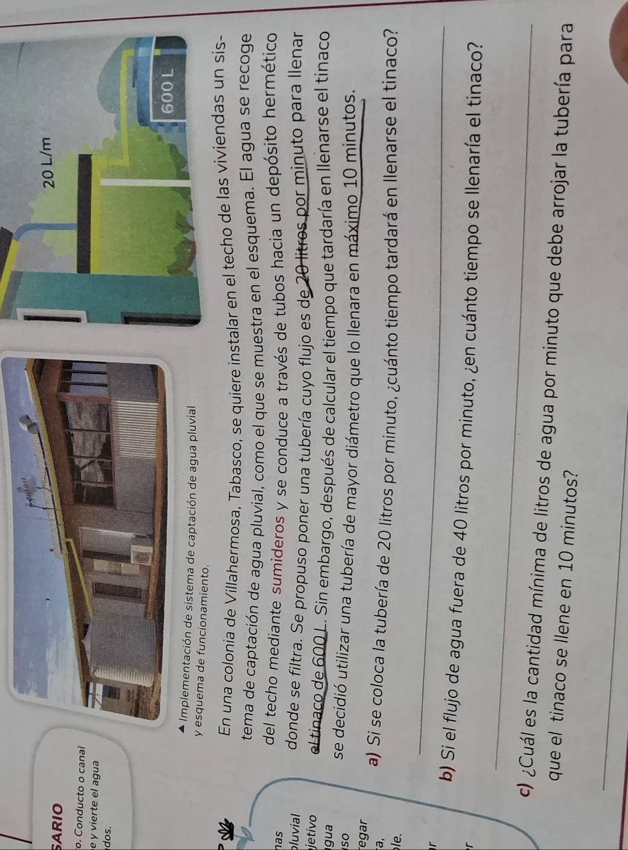 SARIO 
o. Conducto o canal 
e y vierte el agua 
os. 
- Implementación de sistema de captación de agua pluvial 
y esquema de funcionamiento. 
En una colonia de Villahermosa, Tabasco, se quiere instalar en el techo de las 
tema de captación de agua pluvial, como el que se muestra en el esquema. El agua se recoge 
has del techo mediante sumideros y se conduce a través de tubos hacia un depósito hermético 
bluvial donde se filtra. Se propuso poner una tubería cuyo flujo es de 20 litros por minuto para llenar 
jetivo el tinaco de 600 L. Sin embargo, después de calcular el tiempo que tardaría en llenarse el tinaco 
gua se decidió utilizar una tubería de mayor diámetro que lo llenara en máximo 10 minutos. 
so 
egar 
a, a) Si se coloca la tubería de 20 litros por minuto, ¿cuánto tiempo tardará en llenarse el tinaco? 
. 
r 
_ 
b) Si el flujo de agua fuera de 40 litros por minuto, ¿en cuánto tiempo se llenaría el tinaco? 
r 
_ 
c) ¿Cuál es la cantidad mínima de litros de agua por minuto que debe arrojar la tubería para 
que el tinaco se llene en 10 minutos? 
_