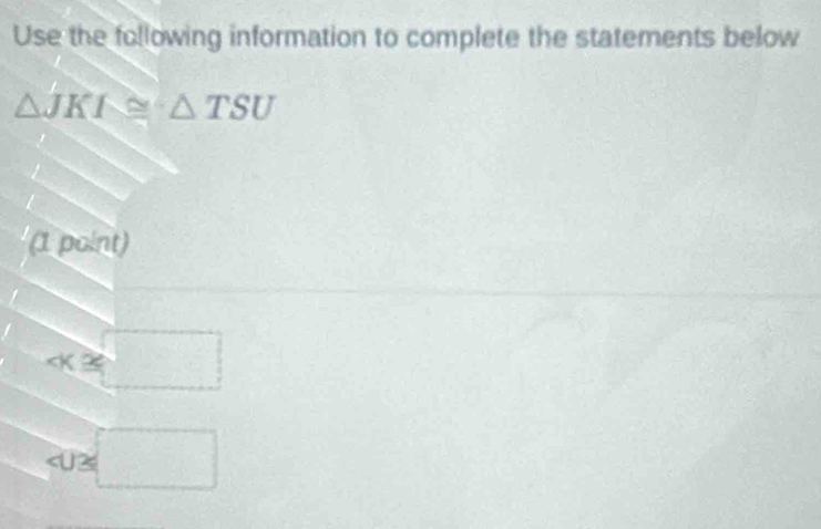 Use the following information to complete the statements below
△ JKI≌ △ TSU
(1 point)
∠ K≌
∠ U≌