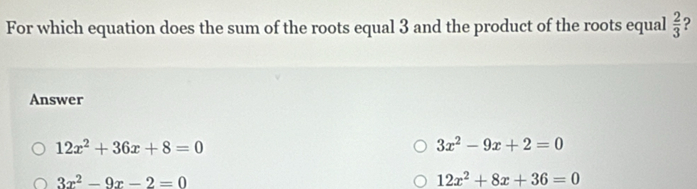 For which equation does the sum of the roots equal 3 and the product of the roots equal  2/3  ?
Answer
12x^2+36x+8=0
3x^2-9x+2=0
3x^2-9x-2=0
12x^2+8x+36=0