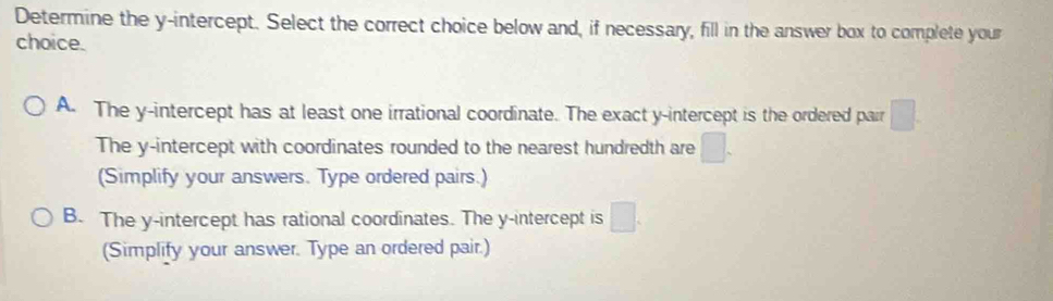 Determine the y-intercept. Select the correct choice below and, if necessary, fill in the answer box to complete your
choice.
A. The y-intercept has at least one irrational coordinate. The exact y-intercept is the ordered pair □.
The y-intercept with coordinates rounded to the nearest hundredth are □. 
(Simplify your answers. Type ordered pairs.)
B. The y-intercept has rational coordinates. The y-intercept is □. 
(Simplify your answer. Type an ordered pair.)