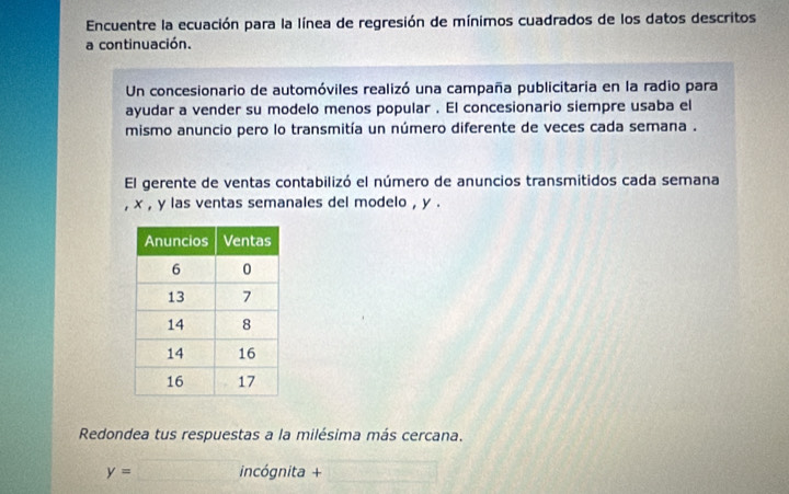 Encuentre la ecuación para la línea de regresión de mínimos cuadrados de los datos descritos 
a continuación. 
Un concesionario de automóviles realizó una campaña publicitaria en la radio para 
ayudar a vender su modelo menos popular . El concesionario siempre usaba el 
mismo anuncio pero lo transmitía un número diferente de veces cada semana . 
El gerente de ventas contabilizó el número de anuncios transmitidos cada semana 
, x , y las ventas semanales del modelo , y. 
Redondea tus respuestas a la milésima más cercana.
y= incógnita +