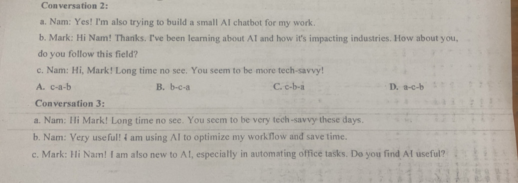 Conversation 2:
a. Nam: Yes! I'm also trying to build a small AI chatbot for my work.
b. Mark: Hi Nam! Thanks. I've been learning about AI and how it's impacting industries. How about you,
do you follow this field?
c. Nam: Hi, Mark! Long time no see. You seem to be more tech-savvy!
A. c-a-b B. b-c-a C. c-b-a D. a-c-b
Conversation 3:
a. Nam: Hi Mark! Long time no see. You seem to be very tech-savvy these days.
b. Nam: Very useful! 4 am using AI to optimize my workflow and save time.
c. Mark: Hi Nam! I am also new to AI, especially in automating office tasks. Do you find AI useful?