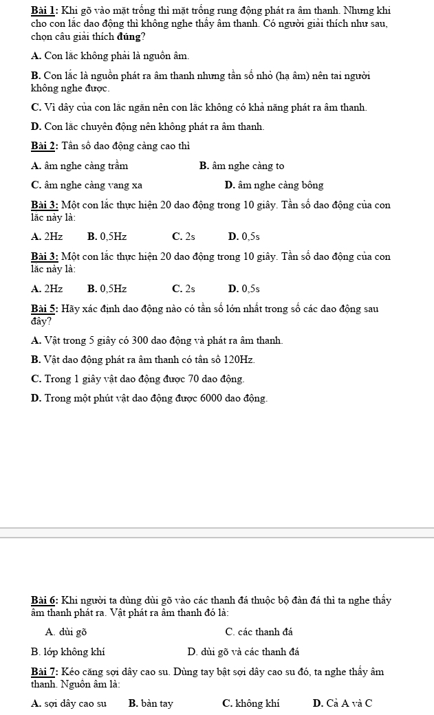 Khi gõ vào mặt trống thì mặt trống rung động phát ra âm thanh. Nhưng khi
cho con lắc dao động thì không nghe thấy âm thanh. Có người giải thích như sau,
chọn câu giải thích đúng?
A. Con lắc không phải là nguồn âm.
B. Con lắc là nguồn phát ra âm thanh nhưng tần số nhỏ (hạ âm) nên tai người
không nghe được.
C. Vì dây của con lắc ngăn nên con lắc không có khả năng phát ra âm thanh.
D. Con lắc chuyên động nên không phát ra âm thanh.
Bài 2: Tần số dao động càng cao thì
A. âm nghe càng trầm B. âm nghe càng to
C. âm nghe càng vang xa D. âm nghe càng bông
Bài 3: Một con lắc thực hiện 20 dao động trong 10 giây. Tần số dao động của con
lắc này là:
A. 2Hz B. 0,5Hz C. 2s D. 0,5s
Bài 3: Một con lắc thực hiện 20 dao động trong 10 giây. Tần số dao động của con
lăc này là:
A. 2Hz B. 0,5Hz C. 2s D. 0,5s
Bài 5: Hãy xác định dao động nào có tần số lớn nhất trong số các dao động sau
đây?
A. Vật trong 5 giây có 300 dao động và phát ra âm thanh.
B. Vật dao động phát ra âm thanh có tần số 120Hz.
C. Trong 1 giây vật dao động được 70 dao động.
D. Trong một phút vật dao động được 6000 dao động.
Bài 6: Khi người ta dùng dùi gõ vào các thanh đá thuộc bộ đàn đá thì ta nghe thấy
âm thanh phát ra. Vật phát ra âm thanh đó là:
A. dùi gõ C. các thanh đá
B. lớp không khí D. dùi gõ và các thanh đá
Bài 7: Kéo căng sợi dây cao su. Dùng tay bật sợi dây cao su đó, ta nghe thấy âm
thanh. Nguồn âm là:
A. sợi dây cao su B. bàn tay C. không khí D. Cả Á △ V