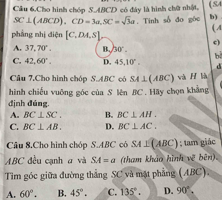 Câu 6.Cho hình chóp S. ABCD có đáy là hình chữ nhật, (SA
SC⊥ (ABCD), CD=3a, SC=sqrt(3)a. Tính số đo góc b)
( A
phẳng nhị diện [C,DA,S]
c)
A. 37, 70°. B. 30°. 
bǎ
C. 42, 60°. D. 45, 10°. 
d
Câu 7.Cho hình chóp S. ABC có SA⊥ (ABC) và H là
hình chiếu vuông góc của S lên BC. Hãy chọn khăng
định đúng.
A. BC⊥ SC. B. BC⊥ AH.
C. BC⊥ AB. D. BC⊥ AC. 
Câu 8.Cho hình chóp S. ABC có SA⊥ (ABC); tam giác
ABC đều cạnh a và SA=a (tham khảo hình vẽ bên).
Tìm góc giữa đường thẳng SC và mặt phẳng (ABC).
A. 60°. B. 45°. C. 135°. D. 90°.