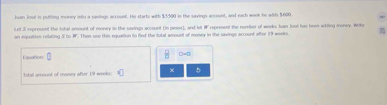 Juan José is putting money into a savings account. He starts with $5500 in the savings account, and each week he adds $600. 
∞ 
Let S represent the total amount of money in the savings account (in pesos), and let W represent the number of weeks Juan José has been adding money. Write 

an equation relating S to W. Then use this equation to find the total amount of money in the savings account after 19 weeks. 
Equation:
 □ /□   □ =□
Total amount of money after 19 weeks : 5| × 5