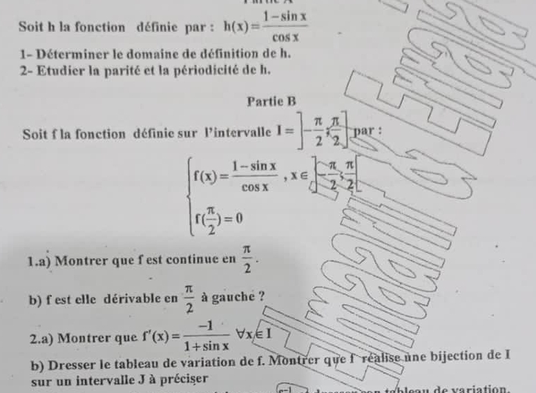 Soit h la fonction définie par : h(x)= (1-sin x)/cos x 
1- Déterminer le domaine de définition de h. 
2- Etudier la parité et la périodicité de h. 
Partie B 
Soit f la fonction définie sur l'intervalle I=]- π /2 ; π /2 ] par :
beginarrayl f(x)= (1-sin x)/cos x ,x∈ [-π ,-π ,π 2 f( π /2 )=0endarray.
1.a) Montrer que f est continue en  π /2 . 
b) f est elle dérivable en  π /2  à gauche ? 
2.a) Montrer que f'(x)= (-1)/1+sin x forall x∈ I
b) Dresser le tableau de variation de f. Montrer que fréalise une bijection de I 
sur un intervalle J à préciser