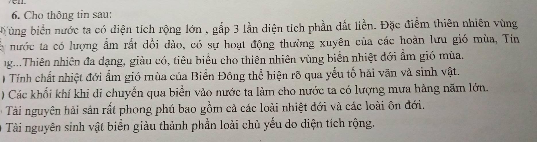 Cho thông tin sau: 
ùng biển nước ta có diện tích rộng lớn , gấp 3 lần diện tích phần đất liền. Đặc điểm thiên nhiên vùng 
là nước ta có lượng ẩm rất dồi dào, có sự hoạt động thường xuyên của các hoàn lưu gió mùa, Tín 
ng...Thiên nhiên đa dạng, giàu có, tiêu biểu cho thiên nhiên vùng biển nhiệt đới ẩm gió mùa. 
) Tính chất nhiệt đới ẩm gió mùa của Biển Đông thể hiện rõ qua yếu tố hải văn và sinh vật. 
) Các khối khí khi di chuyển qua biển vào nước ta làm cho nước ta có lượng mưa hàng năm lớn. 
à Tài nguyên hải sản rất phong phú bao gồm cả các loài nhiệt đới và các loài ôn đới. 
Tài nguyên sinh vật biển giàu thành phần loài chủ yếu do diện tích rộng.