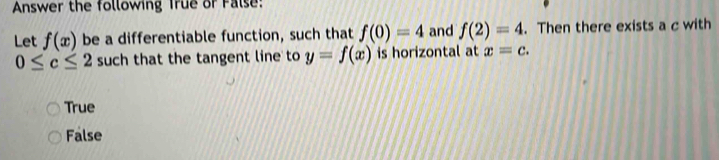 Answer the following True or False:
Let f(x) be a differentiable function, such that f(0)=4 and f(2)=4. Then there exists a c with
0≤ c≤ 2 such that the tangent line to y=f(x) is horizontal at x=c.
True
False