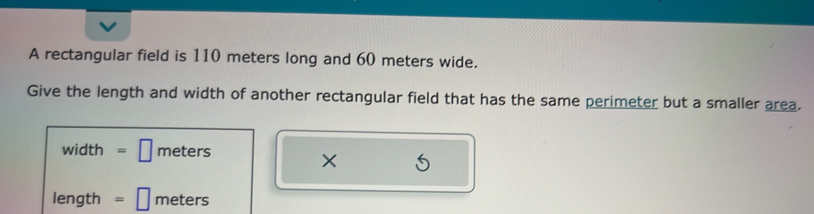 A rectangular field is 110 meters long and 60 meters wide.
Give the length and width of another rectangular field that has the same perimeter but a smaller area.
width =□ meters
length =□ meters