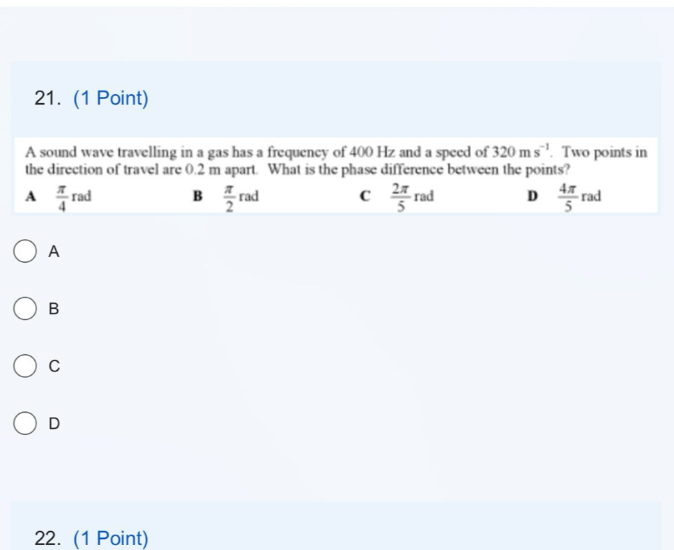 A sound wave travelling in a gas has a frequency of 400 Hz and a speed of 320ms^(-1). Two points in
the direction of travel are 0.2 m apart. What is the phase difference between the points?
A  π /4 rad
B  π /2 rad
C  2π /5 rad
D  4π /5  rad
A
B
C
D
22. (1 Point)