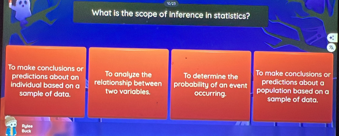 10/23
What is the scope of inference in statistics?

To make conclusions or To make conclusions or
predictions about an To analyze the To determine the
predictions about a
individual based on a relationship between probability of an event population based on a
two variables.
sample of data. occurring.
sample of data.
Rylee
Buck