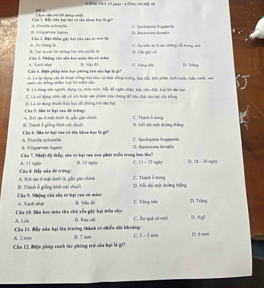 KIÊM TRA 15 phút - CÔNG NGHỆ 10
D 2.
Chọn câu trả lời đúng nhất.
Cầu 1. Rẫy nău hại lúa có tên khoa học là gì?
A. Plutella xylostella C. Spodoptera frugiperda
B. Nilaparvata lugens D. Bactrocera dorsalis
Câu 2. Đặc điểm gây hại của sâu tơ non là:
A. Ấn thùng là C. Ăn biểu bì lá tạo những vết trong, mở
B. Tạo ra các lộc thủng lớn trên phiến lá D. Cần gãy cờ
Câu 3. Nhộng của sâu keo mùa thu có màu:
A. Xanh nhạt B. Nấu đò C. Vàng nâu D. Trắng
Câu 4. Biện pháp hóa học phòng trữ sâu hại là gì?
A. Là áp dụng các kĩ thuật trồng trọt như vệ sinh đồng ruộng, làm đất, bón phân, tưới nước, luân canh, xen
canh cây trồng nhằm loại bỏ mắm sâu.
B. Là dùng sức người, dụng cụ, máy móc, bẫy để ngăn chặn, bắt, tiêu diệt, loại bỏ sâu hại.
C. Là sứ dụng sinh vật có ích hoặc sản phẩm của chúng để tiêu diệt sâu hại cây trồng
D. Là sử dụng thuốc hóa học để phòng trừ sâu hại.
Câu 5. Sâu tơ hại rau đễ trứng:
A. Rởi rạc ở mặt dưới lá, gần gần chính C. Thành ổ trong
B. Thành ổ giống hình nải chuối D. Nối dài một đường thắng
Câu 6. Sâu tơ hại rau có tên khoa học là gi?
A. Plutella xylostella C. Spodoptera frugiperda
B. Nilaparvata lugens D. Bactrocera dorsalis
Câu 7. Nhiệt độ thấp, sâu tơ hại rau non phát triển trong bao lâu?
A. l l ngày B. 15 ngày C. 11 - 15 ngày D. 18 - 20 ngày
Cầu 8, Rầy nâu đẻ trứng:
A. Rời rạc ở mặt dưới lá, gần gân chính C. Thành ổ trong
B. Thành ổ giống hình nải chuối D. Nối dài một đường thẳng
Câu 9. Nhộng của sâu tơ hại rau có màu:
A. Xanh nhạt B. Nâu đỏ C. Vàng nâu D. Trắng
Câu 10. Sâu keo mùa thu chủ yếu gây hại trên cây:
A. Lúa B. Rau cải C. Ăn quả có múi D. Ngô
Câu 11. Rầy nâu hại lúa trưởng thành có chiều dài khoảng:
A. 2 mm B. 7 mm C. 3 - 5 mm D. 6 mm
Câu 12. Biện pháp canh tác phòng trừ sâu hại là gì?