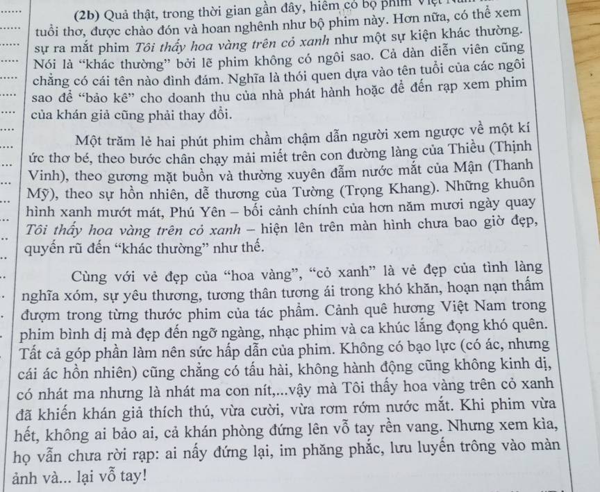 (2b) Quả thật, trong thời gian gần đây, hiệm có bọ phím Việt
tuổi thơ, được chào đón và hoan nghênh như bộ phim này. Hơn nữa, có thể xem
sự ra mắt phim Tôi thấy hoa vàng trên cỏ xanh như một sự kiện khác thường.
Nói là “khác thường” bởi lẽ phim không có ngôi sao. Cả dàn diễn viên cũng
chăng có cái tên nào đình đám. Nghĩa là thói quen dựa vào tên tuổi của các ngôi
sao để “bảo kê” cho doanh thu của nhà phát hành hoặc để đến rạp xem phim
của khán giả cũng phải thay đổi.
Một trăm lẻ hai phút phim chầm chậm dẫn người xem ngược yề một kí
ức thơ bé, theo bước chân chay mải miết trên con đường làng của Thiều (Thịnh
Vinh), theo gương mặt buồn và thường xuyên đẫm nước mắt của Mận (Thanh
Mỹ), theo sự hồn nhiên, dễ thương của Tường (Trọng Khang). Những khuôn
hình xanh mướt mát, Phú Yên - bối cảnh chính của hơn năm mươi ngày quay
Tôi thấy hoa vàng trên cỏ xanh - hiện lên trên màn hình chưa bao giờ đẹp,
quyến rũ đến “khác thường” như thế.
Cùng với vẻ đẹp của “hoa vàng”, “cỏ xanh” là vẻ đẹp của tình làng
nghĩa xóm, sự yêu thương, tương thân tương ái trong khó khăn, hoạn nạn thấm
đượm trong từng thước phim của tác phẩm. Cảnh quê hương Việt Nam trong
phim bình dị mà đẹp đến ngỡ ngàng, nhạc phim và ca khúc lắng đọng khó quên.
Tất cả góp phần làm nên sức hấp dẫn của phim. Không có bạo lực (có ác, nhưng
cái ác hồn nhiên) cũng chẳng có tấu hài, không hành động cũng không kinh dị,
có nhát ma nhưng là nhát ma con nít,...vậy mà Tôi thấy hoa vàng trên cỏ xanh
đã khiến khán giả thích thú, vừa cười, vừa rơm rớm nước mắt. Khi phim vừa
hết, không ai bảo ai, cả khán phòng đứng lên vỗ tay rền vang. Nhưng xem kìa,
họ vẫn chưa rời rạp: ai nấy đứng lại, im phăng phắc, lưu luyến trông vào màn
ảnh và... lại vỗ tay!