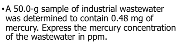 •A 50.0-g sample of industrial wastewater 
was determined to contain 0.48 mg of 
mercury. Express the mercury concentration 
of the wastewater in ppm.