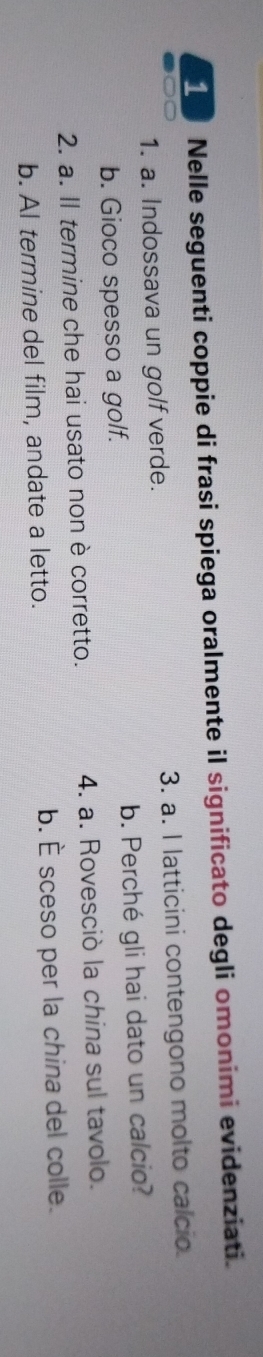 Nelle seguenti coppie di frasi spiega oralmente il significato degli omonimi evidenziati.
1. a. Indossava un golf verde. 3. a. l latticini contengono molto calcio.
b. Gioco spesso a golf. b. Perché gli hai dato un calcio?
2. a. Il termine che hai usato non è corretto. 4. a. Rovesciò la china sul tavolo.
b. Al termine del film, andate a letto. b. È sceso per la china del colle.