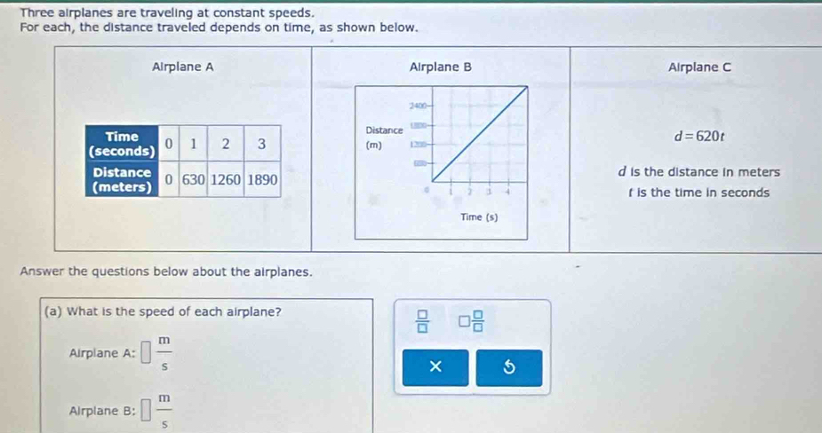 Three airplanes are traveling at constant speeds. 
For each, the distance traveled depends on time, as shown below. 
Airplane A Airplane B Airplane C
d=620t

d is the distance in meters
f is the time in seconds
Answer the questions below about the airplanes. 
(a) What is the speed of each airplane?
 □ /□   □  □ /□  
Airplane A:□  m/s 
× 5 
AIrplane B: □  m/s 