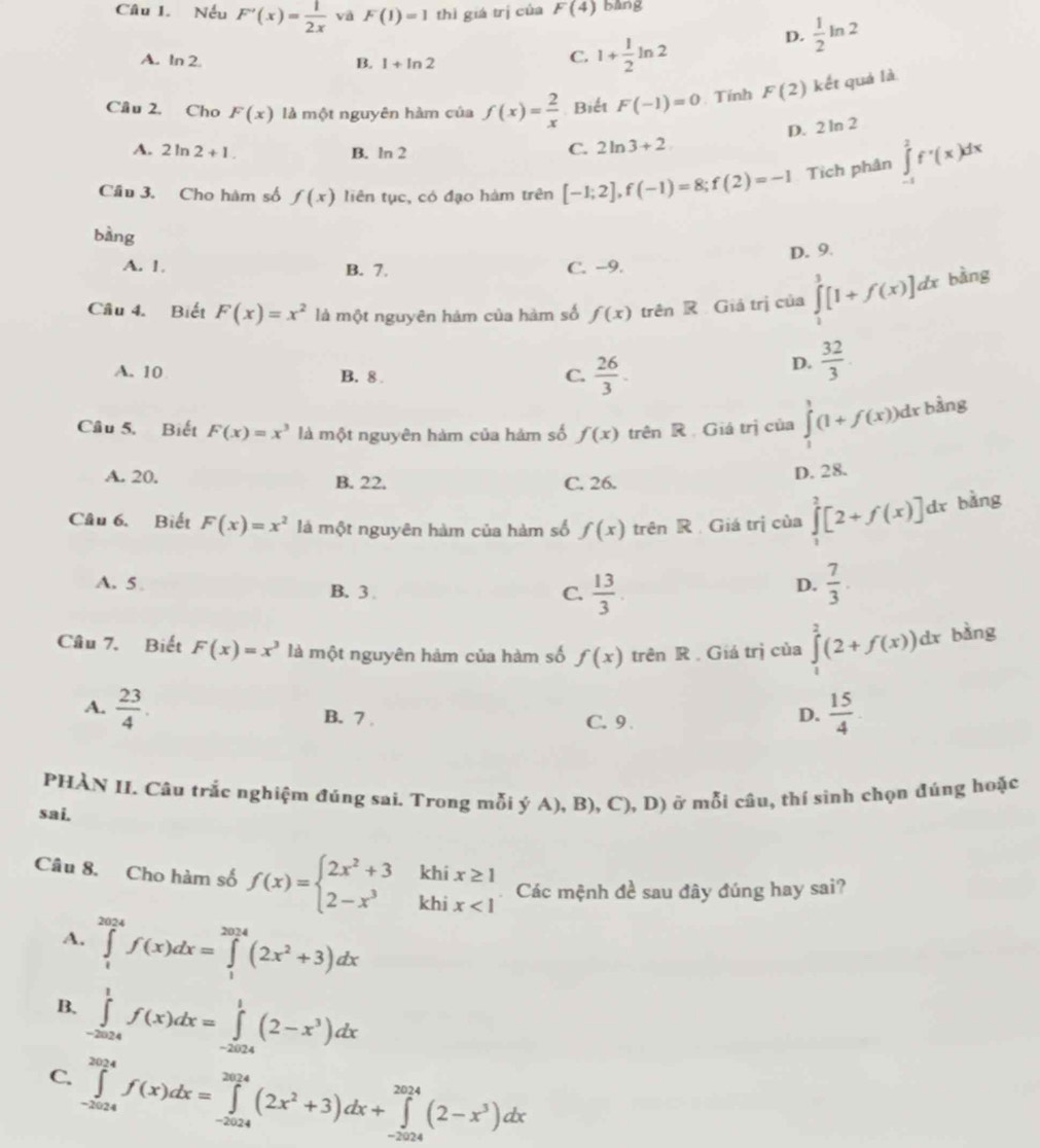 Nếu F'(x)= 1/2x  vā F(1)=1 thì giá trị của F(4) bang
D.  1/2 ln 2
A. In 2 B. 1+ln 2
C. 1+ 1/2 ln 2
Cầu 2. Cho F(x) là một nguyên hàm của f(x)= 2/x  Biết F(-1)=0. Tính F(2) kết quả là
D. 2 ln 2
A. 2ln 2+1. B. ^circ C^(□) n 2
C. 2ln 3+2
Cầu 3. Cho hàm số f(x) liên tục, có đạo hàm trên [-1;2],f(-1)=8;f(2)=-1 Tích phân ∈tlimits _(-1)^2f'(x)dx
bàng
D. 9.
A. 1. B. 7. C. -9.
Câu 4. Biết F(x)=x^2 là một nguyên hàm của hàm số f(x) trên R Giá trị của ∈tlimits _1^(3[1+f(x)]dx bàng
A. 10 B. 8.
C. frac 26)3.
D.  32/3 .
Câu 5. Biết F(x)=x^3 là một nguyên hàm của hảm số f(x) trên R Giá trị của ∈tlimits _1^(1(1+f(x))dx bàng
A. 20. B. 22, C. 26.
D. 28.
Câu 6. Biết F(x)=x^2) là một nguyên hàm của hàm số f(x) trên R Giá trị của ∈tlimits _1^(2[2+f(x)]dx bǎng
A. 5 B. 3
C. frac 13)3  7/3 .
D.
Câu 7. Biết F(x)=x^3 là một nguyên hảm của hàm số f(x) trên R . Giá trị của ∈tlimits _1^(2(2+f(x))dx bàng
A. frac 23)4. B. 7 C. 9 
D.  15/4 
PHẢN II. Câu trắc nghiệm đúng sai. Trong mỗi ý A), B), C), D) ở mỗi câu, thí sinh chọn đúng hoặc
sai.
Câu 8. Cho hàm số f(x)=beginarrayl 2x^2+3khix≥ 1 2-x^3khix<1endarray. Các mệnh đề sau đây đúng hay sai?
A. ∈tlimits _1^((2024)f(x)dx=∈tlimits _1^(2024)(2x^2)+3)dx
B. ∈tlimits _(-2024)^1f(x)dx=∈tlimits _(-2024)^1(2-x^3)dx
C. ∈tlimits _(-2024)^(2024)f(x)dx=∈tlimits _(-2024)^(2024)(2x^2+3)dx+∈tlimits _(-2024)^(2024)(2-x^3)dx