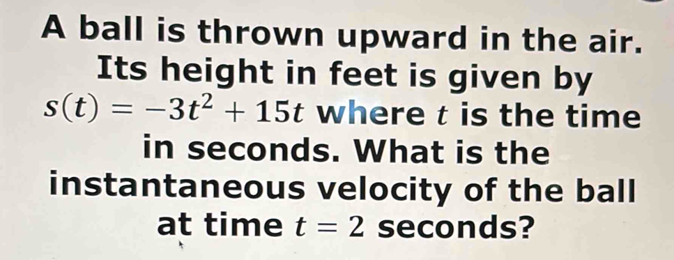 A ball is thrown upward in the air. 
Its height in feet is given by
s(t)=-3t^2+15t where t is the time 
in seconds. What is the 
instantaneous velocity of the ball 
at time t=2 seconds?