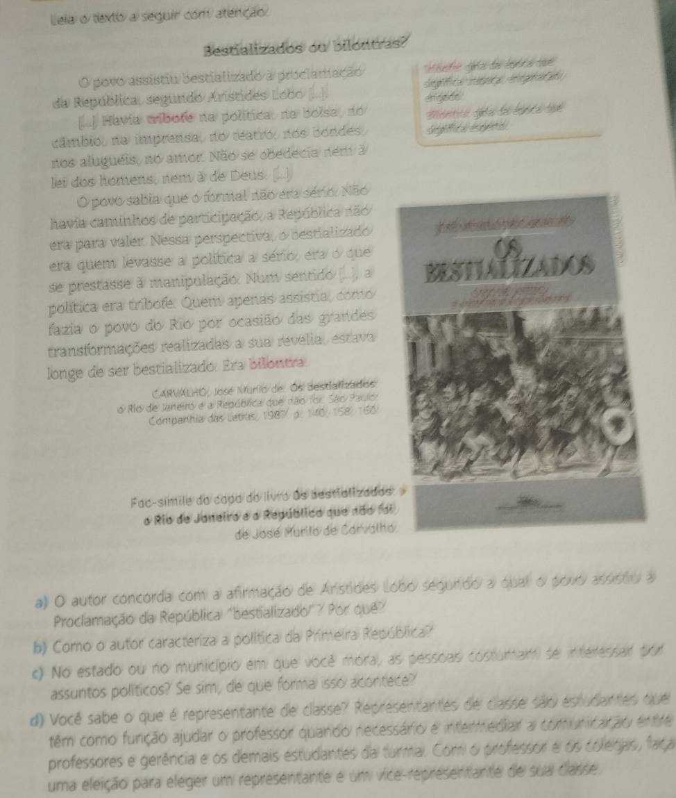 Leia o tlexto a seguir com atenção
Bestializados ou bilontras?
O povo assistiu bestializado a proclamação Histe ga de lbia 
da República, segundo Arístides Lobo = sigaica steaçe  negora e 
[... Havía mibote na política, na boise, no engodo
câmbio, na imprensa, no teatro, nos bondes, signlifica esperta
nos aluguéis, no amor. Não se obedecia nem a
lei dos homens, nem à de Deus. [...)
O povo sabia que o formal não era sério. Não
havia caminhos de participação, a República não
era para valer. Nessa perspectiva, o bestializado
era quem levasse a política a sério, era o que
se prestasse à manipulação. Num sentido (..../ a 
política era tribofe. Quem apenas assistia, como
fazia o povo do Rio por ocasião das grandes
transformações realizadas a sua revelia, estava
longe de ser bestializado. Era bilontra
CARVALHO, José Murio de Os destializados
o Río de Janetró e a República que não for. São Pauro
Companhia das Letras, 1987 p. 140/ 158/ 160/
Fac-símile do capa do livro as bestializados
o Rio de Janeiro e a Repúblico que não fo
de José Murilo de Carvalh
a) O autor concorda com a afirmação de Arstides lobo segundo a qual o povó assisou a
Proclamação da República "bestializado"? Por que?
b) Como o autor caracteriza a política da Primeira República?
c) No estado ou no município em que você mora, as pessoas costumam se interessar por
assuntos políticos? Se sim, de que forma isso acontece?
d) Você sabe o que é representante de classe? Representantes de classe são estudantes que
têm como função ajudar o professor quando necessário e intermediar a comunicação entre
professores e gerência e os demais estudantes da turmal. Com o professor e os colegas, faça
uma eleição para eléger um representante é um vice-representante de sua classe.