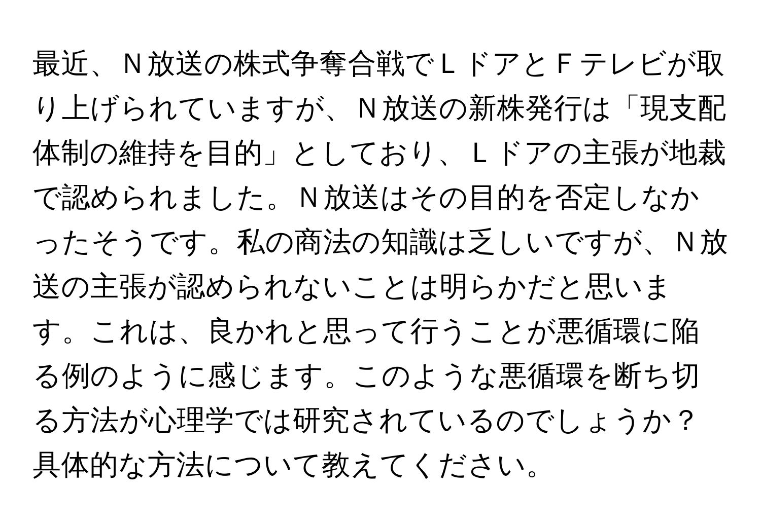 最近、Ｎ放送の株式争奪合戦でＬドアとＦテレビが取り上げられていますが、Ｎ放送の新株発行は「現支配体制の維持を目的」としており、Ｌドアの主張が地裁で認められました。Ｎ放送はその目的を否定しなかったそうです。私の商法の知識は乏しいですが、Ｎ放送の主張が認められないことは明らかだと思います。これは、良かれと思って行うことが悪循環に陥る例のように感じます。このような悪循環を断ち切る方法が心理学では研究されているのでしょうか？具体的な方法について教えてください。