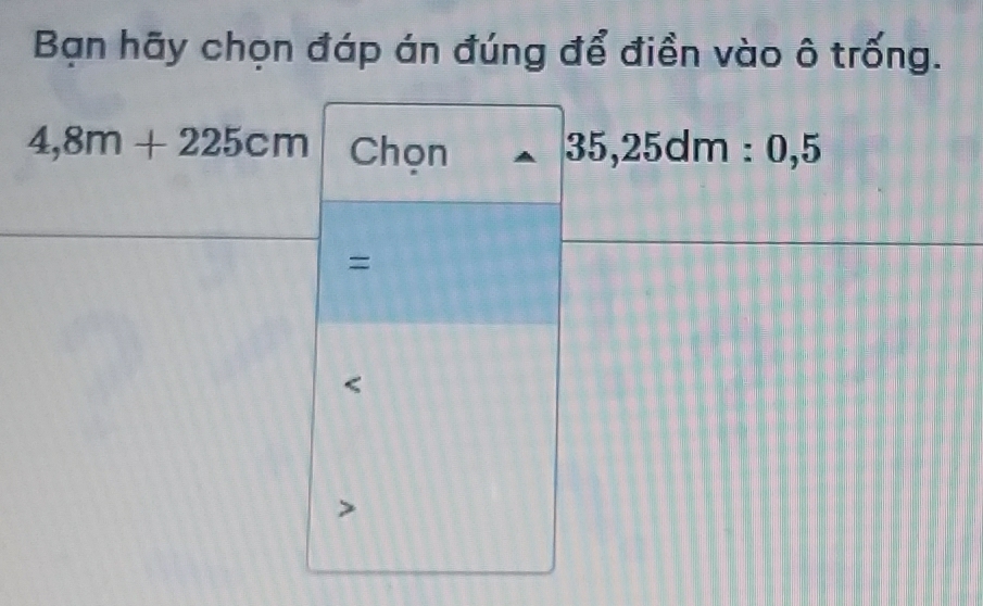 Bạn hãy chọn đáp án đúng để điền vào ô trống.
4,8m+225cm Chọn 35,25dm:0,5
=