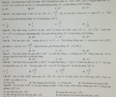 Cho hình chóp SABCD có đây ABCD là hình thoi cạnh 2a , ADC=60° Go i   O   la giảo diểm  củ    
và BD,SO⊥ (ABCD) và SO=a. Góc giữa đường thắng SD và mặt phẳng ( ABCD) bằng
A. 60° B. 75° C. 30° D. 45°
Câu 14. Cho hình chóp S.ABC có SA=SB=SC= asqrt(3)/2  , đảy là tam giác vuỡng tại A, cạnh BC=a. Tinh
côsin của góc giữa đường thẳng SA và mặt phẳng (ABC).
A.  1/sqrt(3)  B.  1/3  C.  sqrt(3)/2  D.  1/sqrt(5) 
Câu  15. Cho hình chóp S.ABCD có đày ABCD là hình chữ nhật, cạnh AB=a,AD=sqrt(3)a. Cạnh bên
SA=asqrt(2) và vuông góc mặt phẳng đây. Góc giữa đường thắng SB và mặt phẳng (SAC) bằng:
A 75°. B. 60°. C. 45°. D. 30°.
Câu 16. Cho tam giác ABC vuông cận tại A và BC=a. Trên đường thẳng qua A vuỡng góc với (ABC)
lầy điểm S sao cho SA= asqrt(6)/2 . Tính số đo góc giữa đường thắng SB và (ABC).
A. 75° B, 30° C. 45° D. 60°.
Cầu 17, Cho hình chóp tam giác đều S.ABC có cạnh đây bằng a và đường cao SH bằng cạnh đây. Số đo
của góc hợp bởi canh bên và mặt đảy băng
A. 30°. B. 45°. C. 60°. D. 75°.
Cầu 18. Cho hình chóp tứ giác đều S.ABCD có cạnh đây bằng σ . Gọi O là tâm của đây và M, N lần lượt
là trung điểm của SA, BC . Nếu góc giữa MN và (ABCD) bằng 60° thì độ dài đoạn MN là
A.  a/2 . B.  asqrt(5)/2  C.  asqrt(10)/2 . D.  asqrt(2)/2 .
Cầu 19, Cho tứ diện SABC thoà mãn SA=SB=SC *. Gọi # là hình chiếu của S lên mp (ABC). Đối với
△ ABC ta có điểm / là
A. Trực tâm. B. Tâm đường tròn nội tiếp. C. Trọng tâm D. Tâm đường tròn ngoại tiếp.
Cầu 20, Cho tử diện SABC có các góc phẳng tại đình S đều vuống. Hình chiêu vuỡng góc của S xuống mặt
phẳng (ABC) là
A. trực tâm tam giác ABC B, trọng tâm tam giác ABC .
C. tâm đường tròn nội tiếp tam giác ABC D. tâm đường tròn ngoại tiếp tam giác ABC