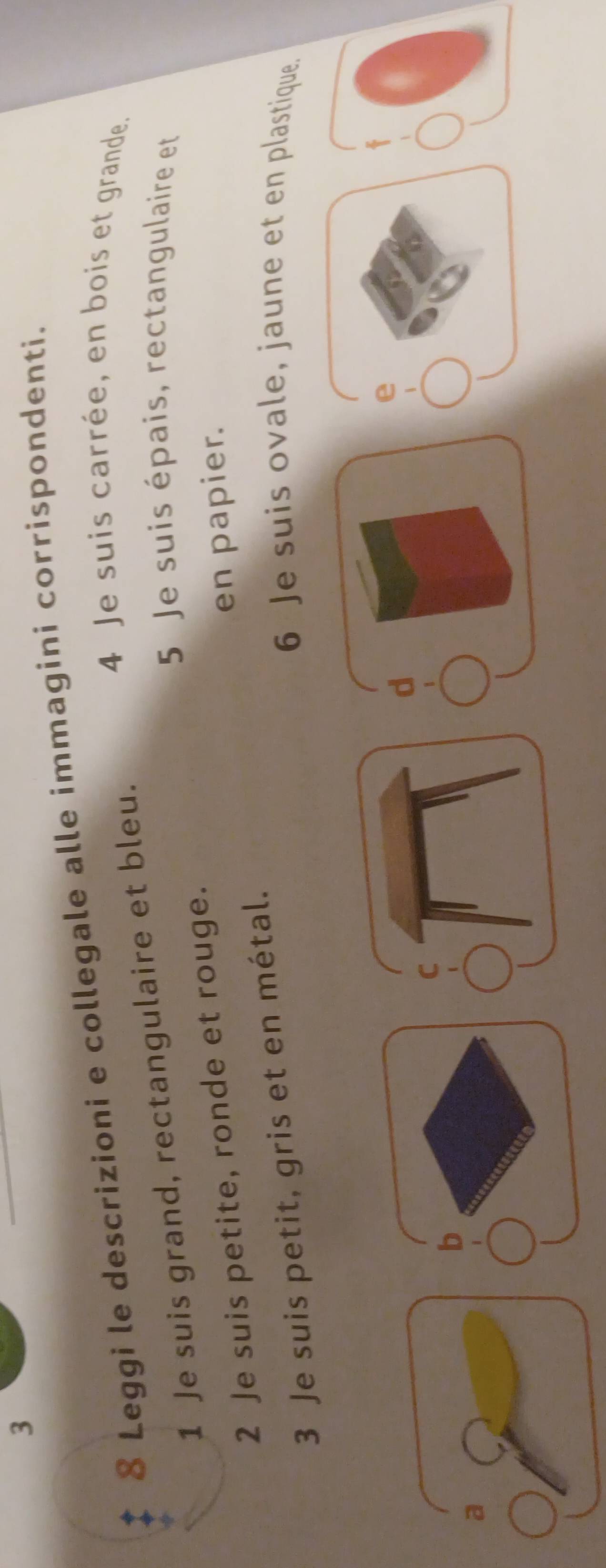 3 
8 Leggi le descrizioni e collegale alle immagini corrispondenti. 
4 Je suis carrée, en bois et grande. 
1 Je suis grand, rectangulaire et bleu. 
5 Je suis épais, rectangulaire et 
en papier. 
2 Je suis petite, ronde et rouge. 
3 Je suis petit, gris et en métal. 
6 Je suis ovale, jaune et en plastique. 
d 
e 
b 
a