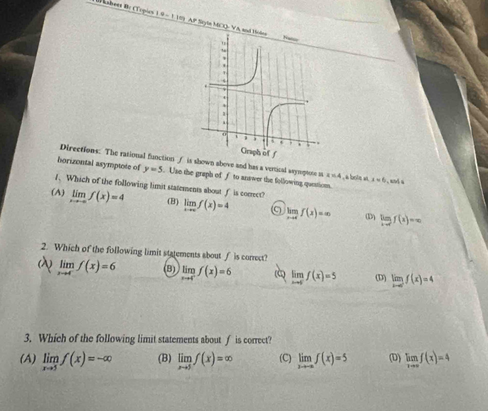 Br ksheet Bc (Topics 1 9 -1.10 AP Style MCQ- VA an
Directions: The rational function ∫ is shown above and has a vertical asymptose at x!= 4
borizontal asymptote of y=5 Use the graph of f to answer the following question. , a bole at x=6 , and a
1、 Which of the following limit statements about f is correct?
(A) limlimits _xto -∈fty f(x)=4 (B) limlimits _xto ∈fty f(x)=4 limlimits _xto 4f(x)=∈fty limlimits _xto cf(x)=x_2
(D)
2. Which of the following limit statements about f is correct?
(A) limlimits _xto 4^-f(x)=6 (B) limlimits _xto 4^+f(x)=6 (C) limlimits _xto 6f(x)=5 (D) limlimits _xto 0^+f(x)=4
3. Which of the following limit statements about ∫ is correct?
(A) limlimits _xto 5f(x)=-∈fty (B) limlimits _xto 5f(x)=∈fty (C) limlimits _xto -∈fty f(x)=5 (D) limlimits _xto ∈fty f(x)=4