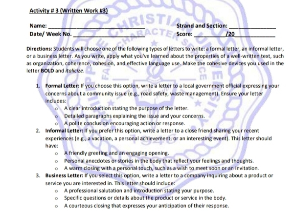 Activity # 3 (Written Work #3) 
Name:_ Strand and Section:_ 
Date/ Week No. _Score: _/20 
Directions: Students will choose one of the following types of letters to write: a formal letter, an informal letter, 
or a business letter. As you write, apply what you've learned about the properties of a well-written text, such 
as organization, coherence, cohesion, and effective language use. Make the cohesive devices you used in the 
letter BOLD and italicize. 
1. Formal Letter: If you choose this option, write a letter to a local government official expressing your 
concerns about a community issue (e.g., road safety, waste management). Ensure your letter 
includes 
A clear introduction stating the purpose of the letter. 
Detailed paragraphs explaining the issue and your concerns. 
A polite conclusion encouraging action or response. 
2. Informal Letter: If you prefer this option, write a letter to a close friend sharing your recent 
experiences (e.g., a vacation, a personal achievement, or an interesting event). This letter should 
have: 
A friendly greeting and an engaging opening. 
Personal anecdotes or stories in the body that reflect your feelings and thoughts. 
A warm closing with a personal touch, such as a wish to meet soon or an invitation. 
3. Business Letter: If you select this option, write a letter to a company inquiring about a product or 
service you are interested in. This letter should include: 
A professional salutation and introduction stating your purpose. 
Specific questions or details about the product or service in the body. 
A courteous closing that expresses your anticipation of their response.